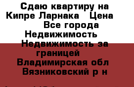 Сдаю квартиру на Кипре Ларнака › Цена ­ 60 - Все города Недвижимость » Недвижимость за границей   . Владимирская обл.,Вязниковский р-н